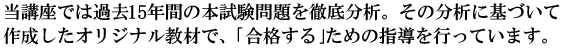 当講座では過去14年間の本試験問題を徹底分析。その分析に基づいて作成したオリジナル教材で、｢合格する｣ための指導を行っています。